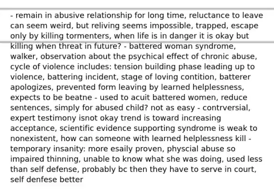 - remain in abusive relationship for long time, reluctance to leave can seem weird, but reliving seems impossible, trapped, escape only by killing tormenters, when life is in danger it is okay but killing when threat in future? - battered woman syndrome, walker, observation about the psychical effect of chronic abuse, cycle of violence includes: tension building phase leading up to violence, battering incident, stage of loving contition, batterer apologizes, prevented form leaving by learned helplessness, expects to be beatne - used to acuit battered women, reduce sentences, simply for abused child? not as easy - contrversial, expert testimony isnot okay trend is toward increasing acceptance, scientific evidence supporting syndrome is weak to nonexistent, how can someone with learned helplessness kill - temporary insanity: more esaily proven, physcial abuse so impaired thinning, unable to know what she was doing, used less than self defense, probably bc then they have to serve in court, self denfese better