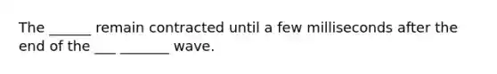 The ______ remain contracted until a few milliseconds after the end of the ___ _______ wave.