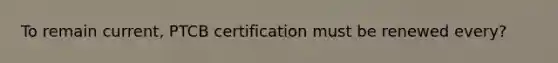 To remain current, PTCB certification must be renewed every?