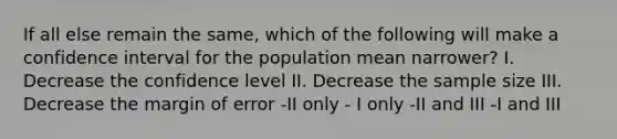 If all else remain the same, which of the following will make a confidence interval for the population mean narrower? I. Decrease the confidence level II. Decrease the sample size III. Decrease the margin of error -II only - I only -II and III -I and III