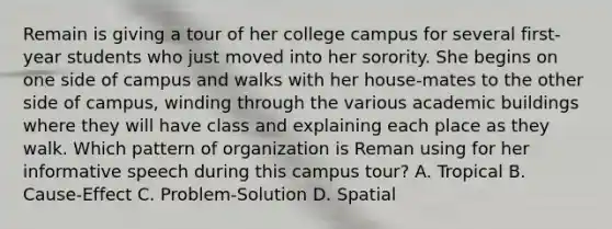 Remain is giving a tour of her college campus for several first-year students who just moved into her sorority. She begins on one side of campus and walks with her house-mates to the other side of campus, winding through the various academic buildings where they will have class and explaining each place as they walk. Which pattern of organization is Reman using for her informative speech during this campus tour? A. Tropical B. Cause-Effect C. Problem-Solution D. Spatial