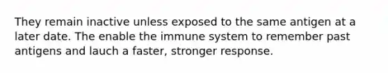 They remain inactive unless exposed to the same antigen at a later date. The enable the immune system to remember past antigens and lauch a faster, stronger response.