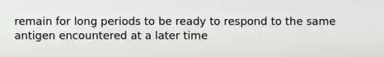 remain for long periods to be ready to respond to the same antigen encountered at a later time