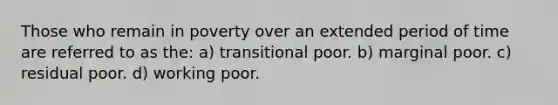 Those who remain in poverty over an extended period of time are referred to as the: a) transitional poor. b) marginal poor. c) residual poor. d) working poor.