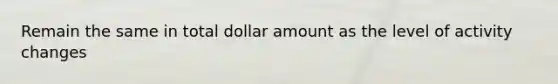 Remain the same in total dollar amount as the level of activity changes