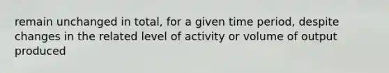 remain unchanged in total, for a given time period, despite changes in the related level of activity or volume of output produced
