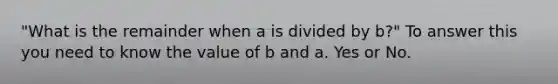 "What is the remainder when a is divided by b?" To answer this you need to know the value of b and a. Yes or No.