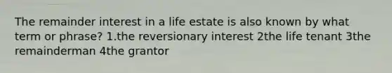 The remainder interest in a life estate is also known by what term or phrase? 1.the reversionary interest 2the life tenant 3the remainderman 4the grantor