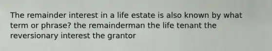 The remainder interest in a life estate is also known by what term or phrase? the remainderman the life tenant the reversionary interest the grantor