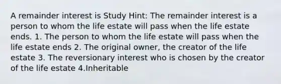 A remainder interest is Study Hint: The remainder interest is a person to whom the life estate will pass when the life estate ends. 1. The person to whom the life estate will pass when the life estate ends 2. The original owner, the creator of the life estate 3. The reversionary interest who is chosen by the creator of the life estate 4.Inheritable