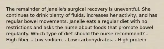 The remainder of Janelle's surgical recovery is uneventful. She continues to drink plenty of fluids, increases her activity, and has regular bowel movements. Janelle eats a regular diet with no restrictions and asks the nurse about foods that promote bowel regularity. Which type of diet should the nurse recommend? - High fiber. - Low sodium. - Low carbohydrates. - High protein.