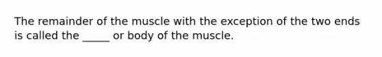 The remainder of the muscle with the exception of the two ends is called the _____ or body of the muscle.