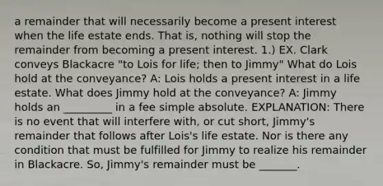 a remainder that will necessarily become a present interest when the life estate ends. That is, nothing will stop the remainder from becoming a present interest. 1.) EX. Clark conveys Blackacre "to Lois for life; then to Jimmy" What do Lois hold at the conveyance? A: Lois holds a present interest in a life estate. What does Jimmy hold at the conveyance? A: Jimmy holds an _________ in a fee simple absolute. EXPLANATION: There is no event that will interfere with, or cut short, Jimmy's remainder that follows after Lois's life estate. Nor is there any condition that must be fulfilled for Jimmy to realize his remainder in Blackacre. So, Jimmy's remainder must be _______.