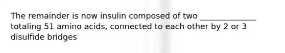 The remainder is now insulin composed of two ______________ totaling 51 amino acids, connected to each other by 2 or 3 disulfide bridges