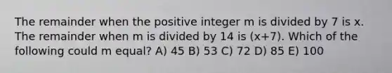 The remainder when the positive integer m is divided by 7 is x. The remainder when m is divided by 14 is (x+7). Which of the following could m equal? A) 45 B) 53 C) 72 D) 85 E) 100