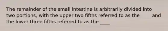 The remainder of the small intestine is arbitrarily divided into two portions, with the upper two fifths referred to as the ____ and the lower three fifths referred to as the ____