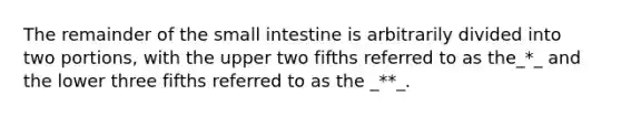 The remainder of <a href='https://www.questionai.com/knowledge/kt623fh5xn-the-small-intestine' class='anchor-knowledge'>the small intestine</a> is arbitrarily divided into two portions, with the upper two fifths referred to as the_*_ and the lower three fifths referred to as the _**_.