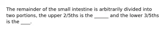 The remainder of the small intestine is arbitrarily divided into two portions, the upper 2/5ths is the ______ and the lower 3/5ths is the ____.