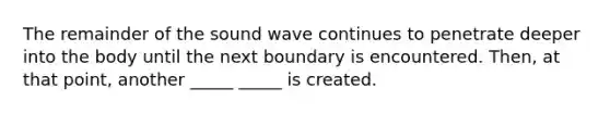 The remainder of the sound wave continues to penetrate deeper into the body until the next boundary is encountered. Then, at that point, another _____ _____ is created.