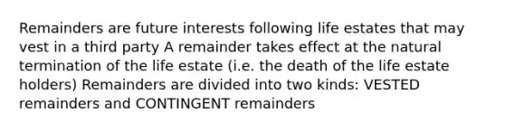 Remainders are future interests following life estates that may vest in a third party A remainder takes effect at the natural termination of the life estate (i.e. the death of the life estate holders) Remainders are divided into two kinds: VESTED remainders and CONTINGENT remainders