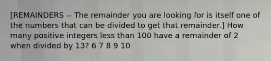 [REMAINDERS -- The remainder you are looking for is itself one of the numbers that can be divided to get that remainder.] How many positive integers less than 100 have a remainder of 2 when divided by 13? 6 7 8 9 10