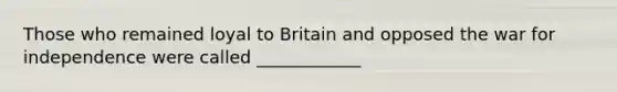 Those who remained loyal to Britain and opposed the war for independence were called ____________