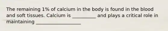 The remaining 1% of calcium in the body is found in the blood and soft tissues. Calcium is __________ and plays a critical role in maintaining ___________________