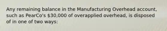 Any remaining balance in the Manufacturing Overhead account, such as PearCo's 30,000 of overapplied overhead, is disposed of in one of two ways: