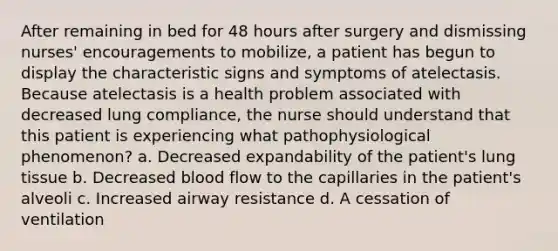 After remaining in bed for 48 hours after surgery and dismissing nurses' encouragements to mobilize, a patient has begun to display the characteristic signs and symptoms of atelectasis. Because atelectasis is a health problem associated with decreased lung compliance, the nurse should understand that this patient is experiencing what pathophysiological phenomenon? a. Decreased expandability of the patient's lung tissue b. Decreased blood flow to the capillaries in the patient's alveoli c. Increased airway resistance d. A cessation of ventilation