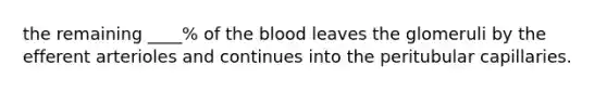 the remaining ____% of the blood leaves the glomeruli by the efferent arterioles and continues into the peritubular capillaries.