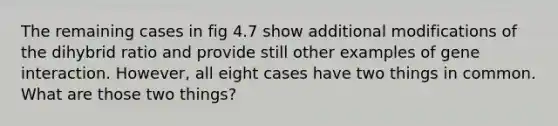 The remaining cases in fig 4.7 show additional modifications of the dihybrid ratio and provide still other examples of gene interaction. However, all eight cases have two things in common. What are those two things?