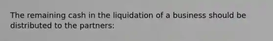 The remaining cash in the liquidation of a business should be distributed to the partners: