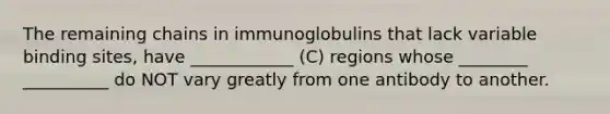 The remaining chains in immunoglobulins that lack variable binding sites, have ____________ (C) regions whose ________ __________ do NOT vary greatly from one antibody to another.