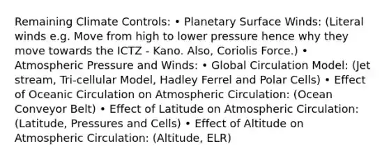 Remaining Climate Controls: • Planetary Surface Winds: (Literal winds e.g. Move from high to lower pressure hence why they move towards the ICTZ - Kano. Also, Coriolis Force.) • Atmospheric Pressure and Winds: • Global Circulation Model: (Jet stream, Tri-cellular Model, Hadley Ferrel and Polar Cells) • Effect of Oceanic Circulation on Atmospheric Circulation: (Ocean Conveyor Belt) • Effect of Latitude on Atmospheric Circulation: (Latitude, Pressures and Cells) • Effect of Altitude on Atmospheric Circulation: (Altitude, ELR)