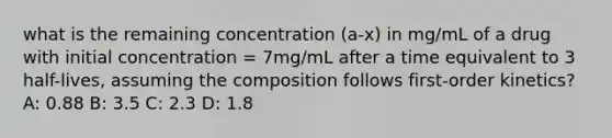 what is the remaining concentration (a-x) in mg/mL of a drug with initial concentration = 7mg/mL after a time equivalent to 3 half-lives, assuming the composition follows first-order kinetics? A: 0.88 B: 3.5 C: 2.3 D: 1.8