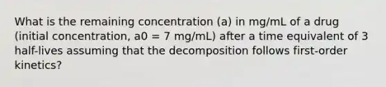 What is the remaining concentration (a) in mg/mL of a drug (initial concentration, a0 = 7 mg/mL) after a time equivalent of 3 half-lives assuming that the decomposition follows first-order kinetics?