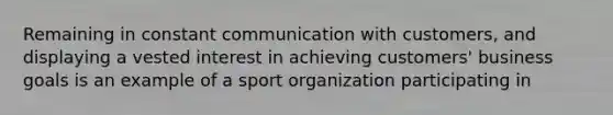 Remaining in constant communication with customers, and displaying a vested interest in achieving customers' business goals is an example of a sport organization participating in