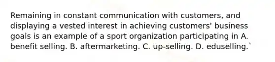 Remaining in constant communication with customers, and displaying a vested interest in achieving customers' business goals is an example of a sport organization participating in A. benefit selling. B. aftermarketing. C. up-selling. D. eduselling.`