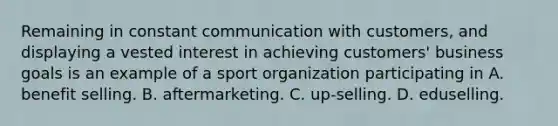 Remaining in constant communication with customers, and displaying a vested interest in achieving customers' business goals is an example of a sport organization participating in A. benefit selling. B. aftermarketing. C. up-selling. D. eduselling.