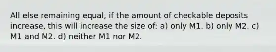 All else remaining equal, if the amount of checkable deposits increase, this will increase the size of: a) only M1. b) only M2. c) M1 and M2. d) neither M1 nor M2.