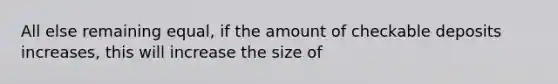 All else remaining equal, if the amount of checkable deposits increases, this will increase the size of