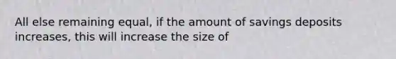 All else remaining equal, if the amount of savings deposits increases, this will increase the size of