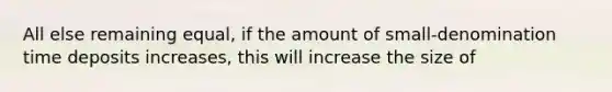 All else remaining equal, if the amount of small-denomination time deposits increases, this will increase the size of