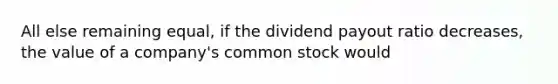 All else remaining equal, if the dividend payout ratio decreases, the value of a company's common stock would