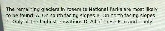 The remaining glaciers in Yosemite National Parks are most likely to be found: A. On south facing slopes B. On north facing slopes C. Only at the highest elevations D. All of these E. b and c only