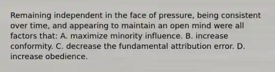 Remaining independent in the face of pressure, being consistent over time, and appearing to maintain an open mind were all factors that: A. maximize minority influence. B. increase conformity. C. decrease the fundamental attribution error. D. increase obedience.