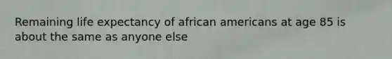 Remaining life expectancy of african americans at age 85 is about the same as anyone else