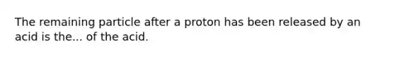 The remaining particle after a proton has been released by an acid is the... of the acid.