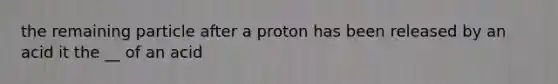 the remaining particle after a proton has been released by an acid it the __ of an acid