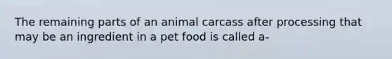 The remaining parts of an animal carcass after processing that may be an ingredient in a pet food is called a-